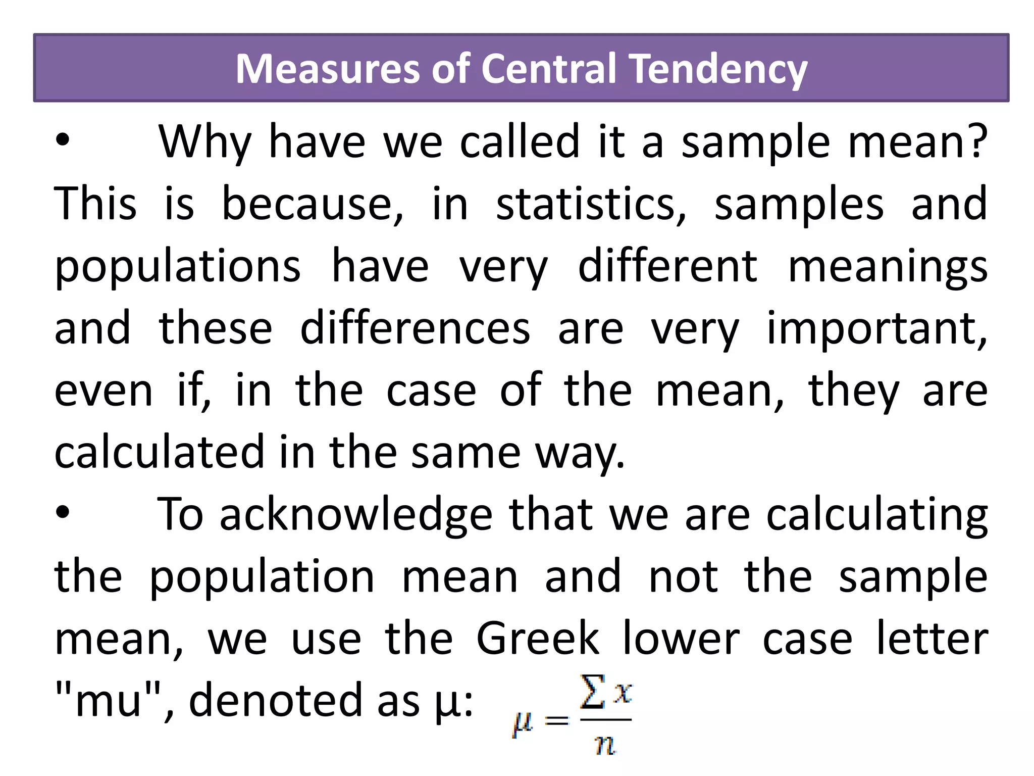 Measures of Central Tendency
• Why have we called it a sample mean?
This is because, in statistics, samples and
populations have very different meanings
and these differences are very important,
even if, in the case of the mean, they are
calculated in the same way.
• To acknowledge that we are calculating
the population mean and not the sample
mean, we use the Greek lower case letter
"mu", denoted as µ:
 