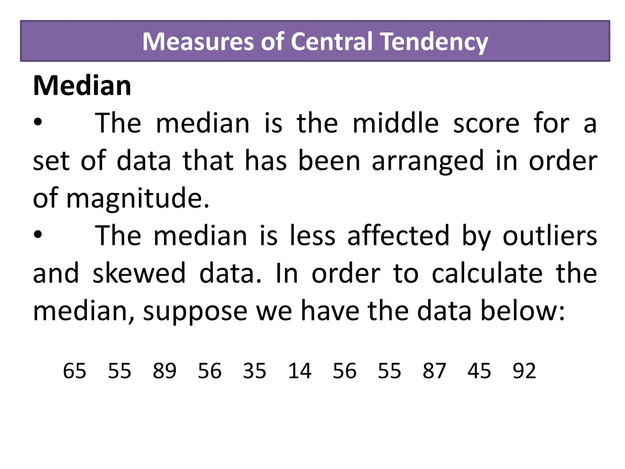 Measures of Central Tendency
Median
• The median is the middle score for a
set of data that has been arranged in order
of magnitude.
• The median is less affected by outliers
and skewed data. In order to calculate the
median, suppose we have the data below:
65 55 89 56 35 14 56 55 87 45 92
 