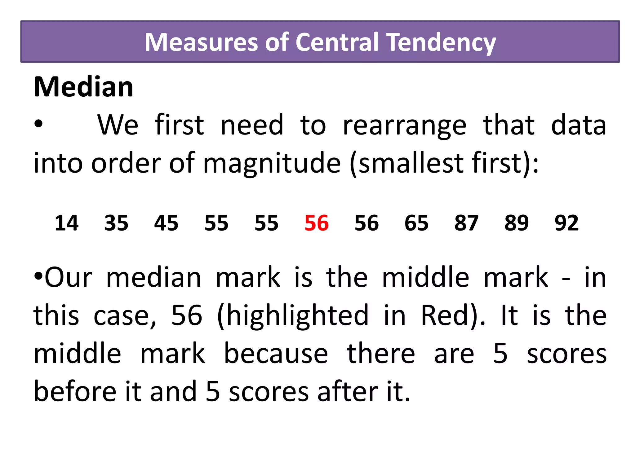 Measures of Central Tendency
Median
• We first need to rearrange that data
into order of magnitude (smallest first):
•Our median mark is the middle mark - in
this case, 56 (highlighted in Red). It is the
middle mark because there are 5 scores
before it and 5 scores after it.
14 35 45 55 55 56 56 65 87 89 92
 