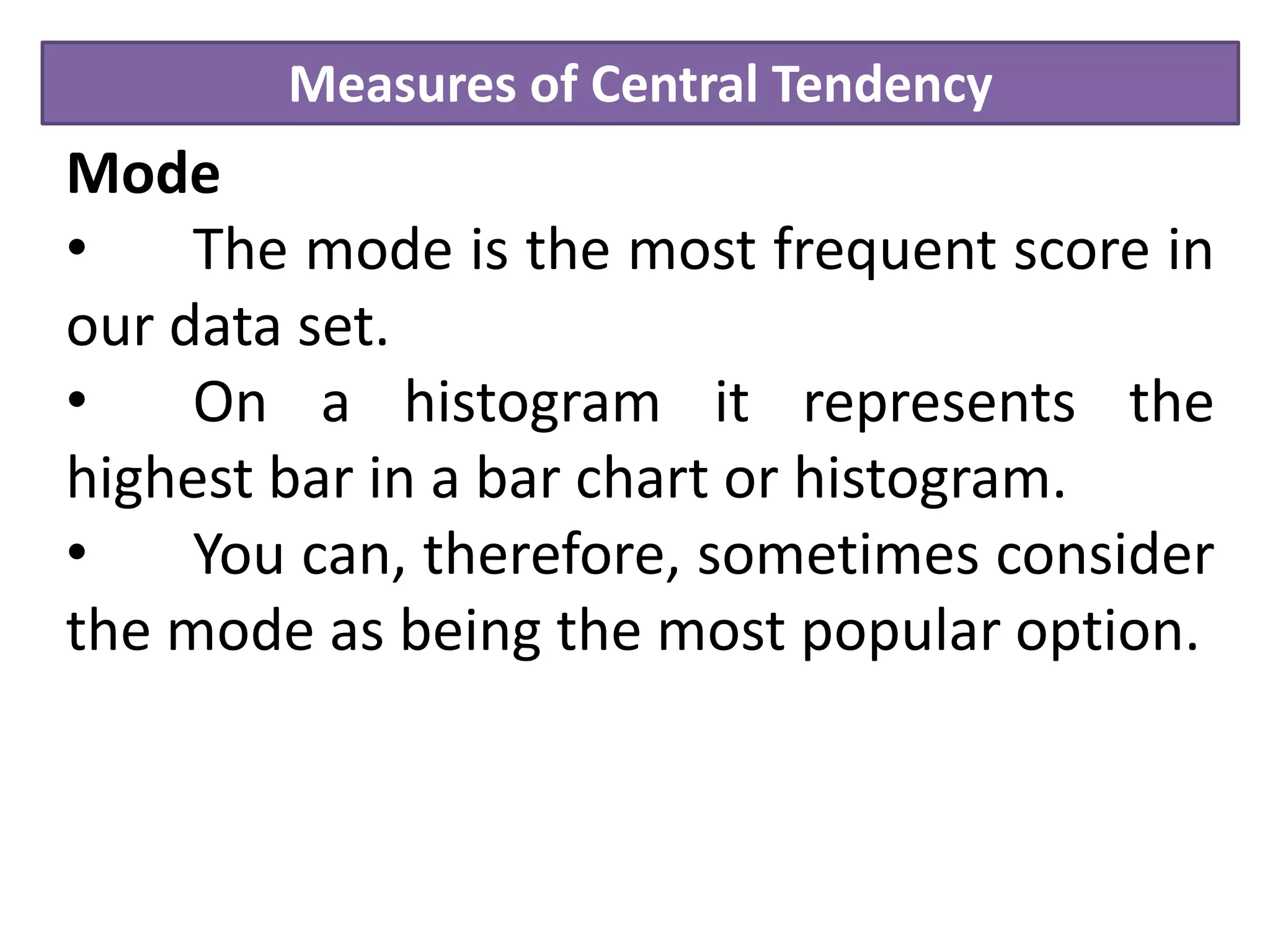 Measures of Central Tendency
Mode
• The mode is the most frequent score in
our data set.
• On a histogram it represents the
highest bar in a bar chart or histogram.
• You can, therefore, sometimes consider
the mode as being the most popular option.
 