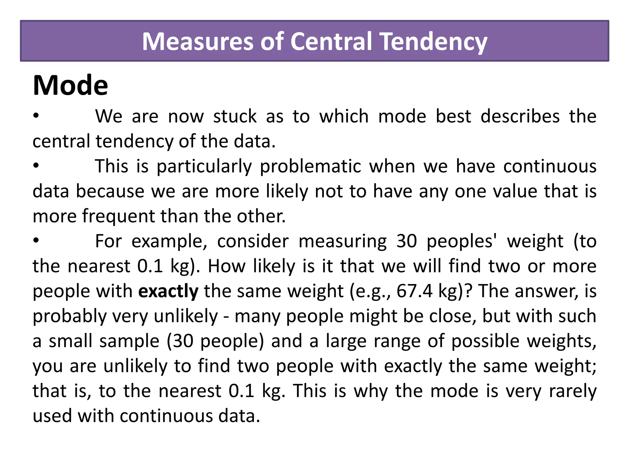 Measures of Central Tendency
Mode
• We are now stuck as to which mode best describes the
central tendency of the data.
• This is particularly problematic when we have continuous
data because we are more likely not to have any one value that is
more frequent than the other.
• For example, consider measuring 30 peoples' weight (to
the nearest 0.1 kg). How likely is it that we will find two or more
people with exactly the same weight (e.g., 67.4 kg)? The answer, is
probably very unlikely - many people might be close, but with such
a small sample (30 people) and a large range of possible weights,
you are unlikely to find two people with exactly the same weight;
that is, to the nearest 0.1 kg. This is why the mode is very rarely
used with continuous data.
 