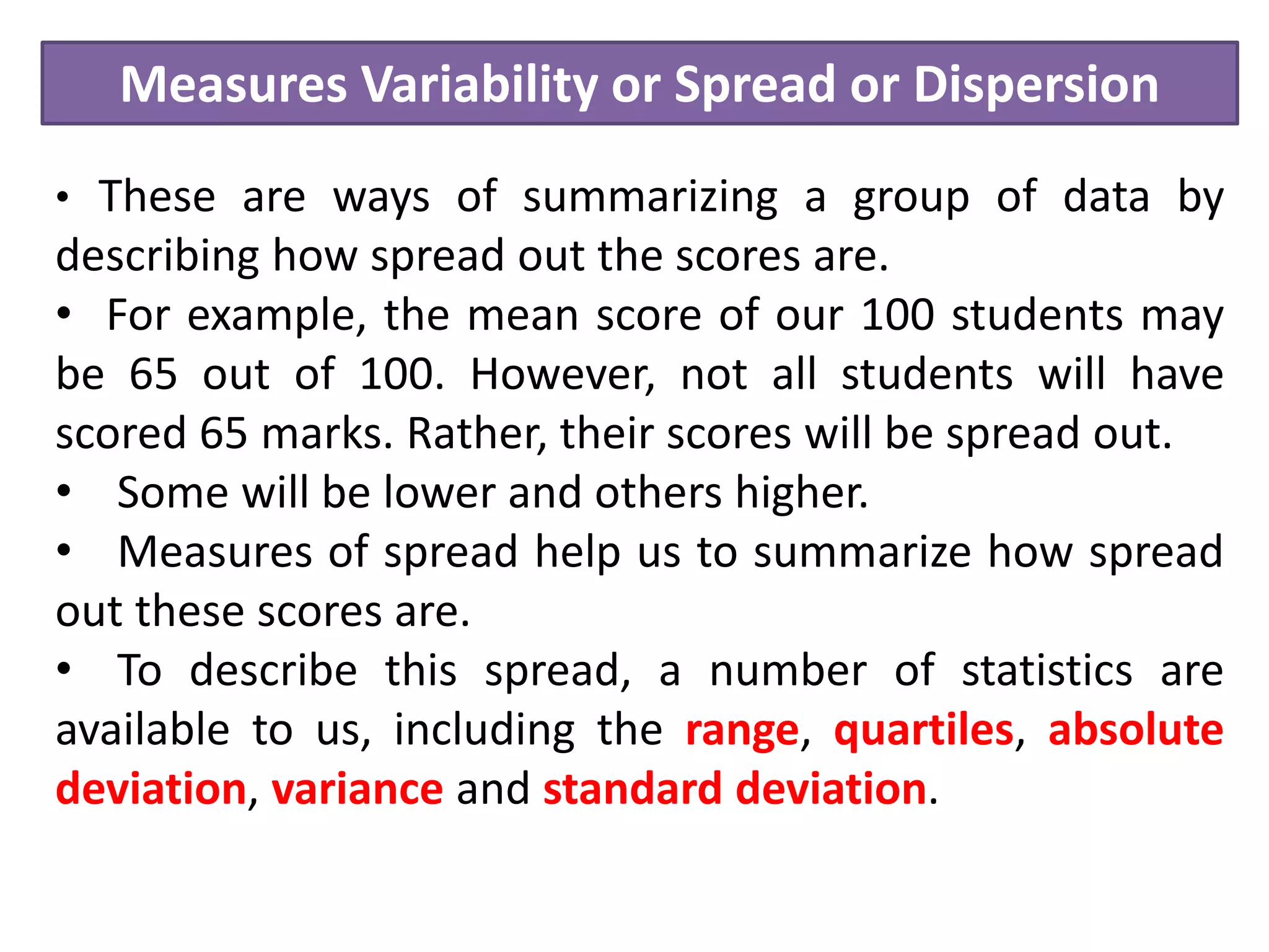 Measures Variability or Spread or Dispersion
• These are ways of summarizing a group of data by
describing how spread out the scores are.
• For example, the mean score of our 100 students may
be 65 out of 100. However, not all students will have
scored 65 marks. Rather, their scores will be spread out.
• Some will be lower and others higher.
• Measures of spread help us to summarize how spread
out these scores are.
• To describe this spread, a number of statistics are
available to us, including the range, quartiles, absolute
deviation, variance and standard deviation.
 