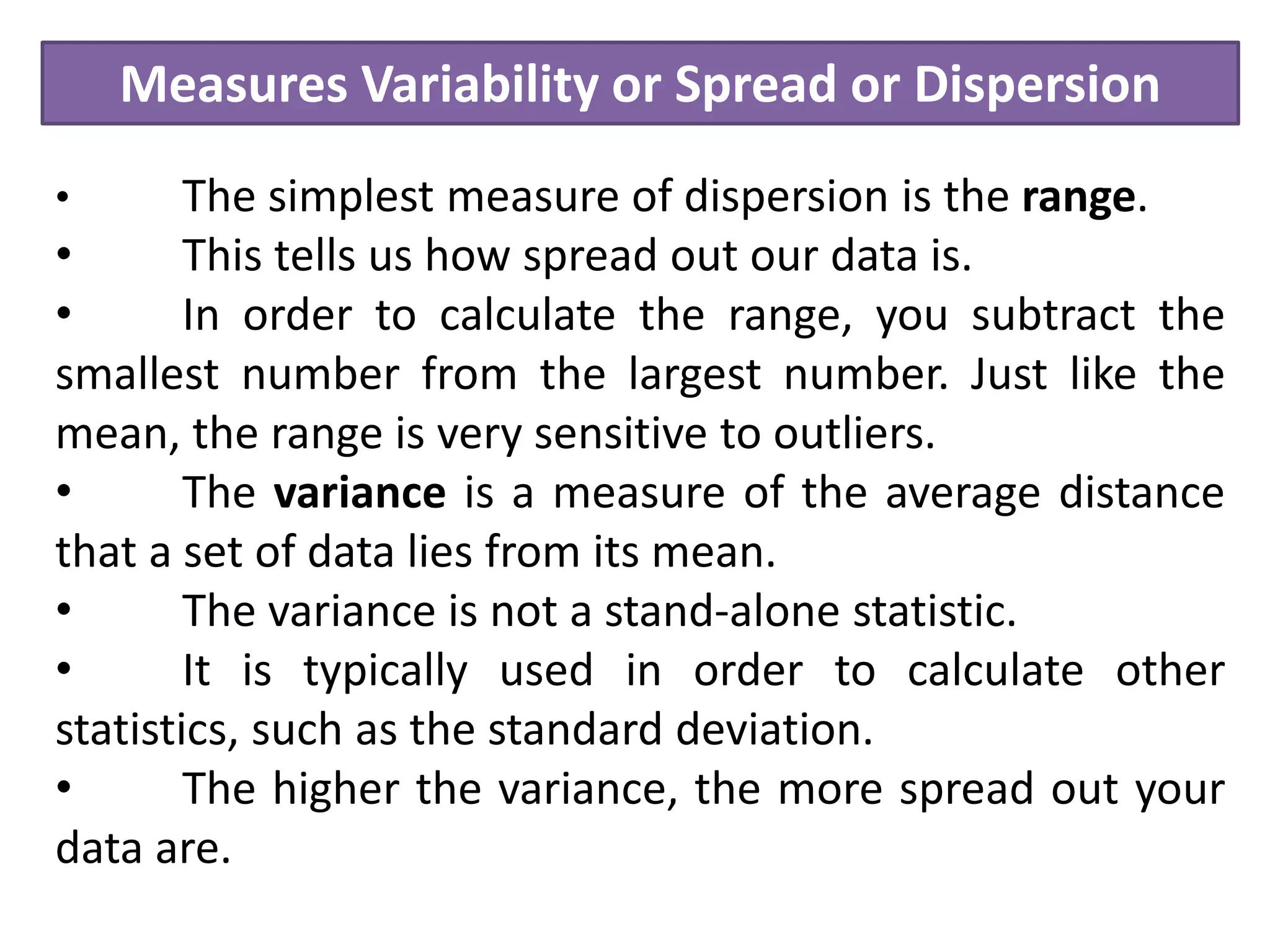 Measures Variability or Spread or Dispersion
• The simplest measure of dispersion is the range.
• This tells us how spread out our data is.
• In order to calculate the range, you subtract the
smallest number from the largest number. Just like the
mean, the range is very sensitive to outliers.
• The variance is a measure of the average distance
that a set of data lies from its mean.
• The variance is not a stand-alone statistic.
• It is typically used in order to calculate other
statistics, such as the standard deviation.
• The higher the variance, the more spread out your
data are.
 