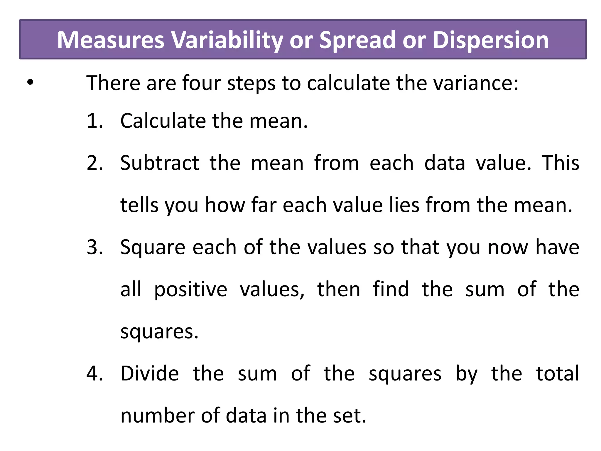Measures Variability or Spread or Dispersion
• There are four steps to calculate the variance:
1. Calculate the mean.
2. Subtract the mean from each data value. This
tells you how far each value lies from the mean.
3. Square each of the values so that you now have
all positive values, then find the sum of the
squares.
4. Divide the sum of the squares by the total
number of data in the set.
 