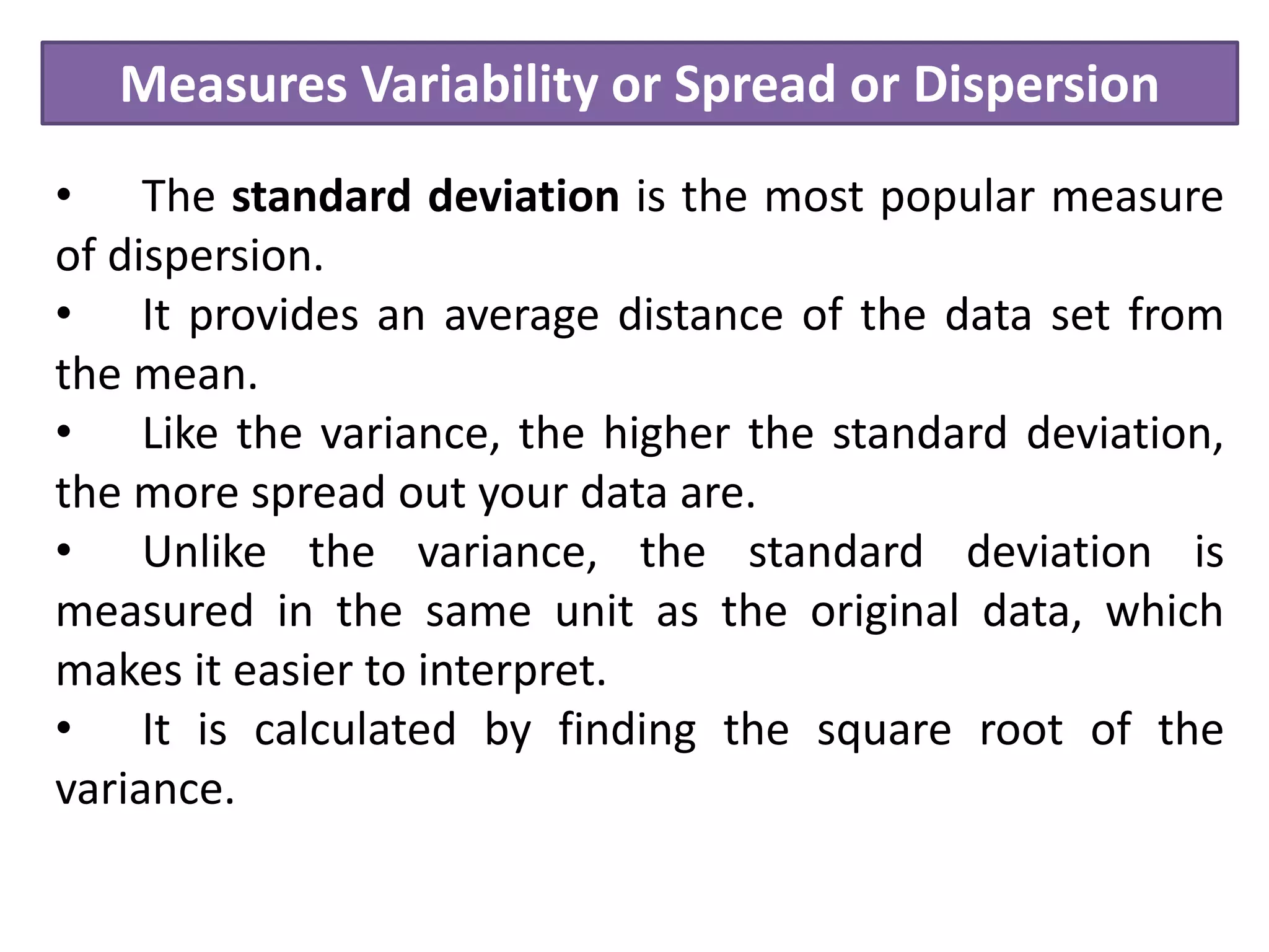 Measures Variability or Spread or Dispersion
• The standard deviation is the most popular measure
of dispersion.
• It provides an average distance of the data set from
the mean.
• Like the variance, the higher the standard deviation,
the more spread out your data are.
• Unlike the variance, the standard deviation is
measured in the same unit as the original data, which
makes it easier to interpret.
• It is calculated by finding the square root of the
variance.
 