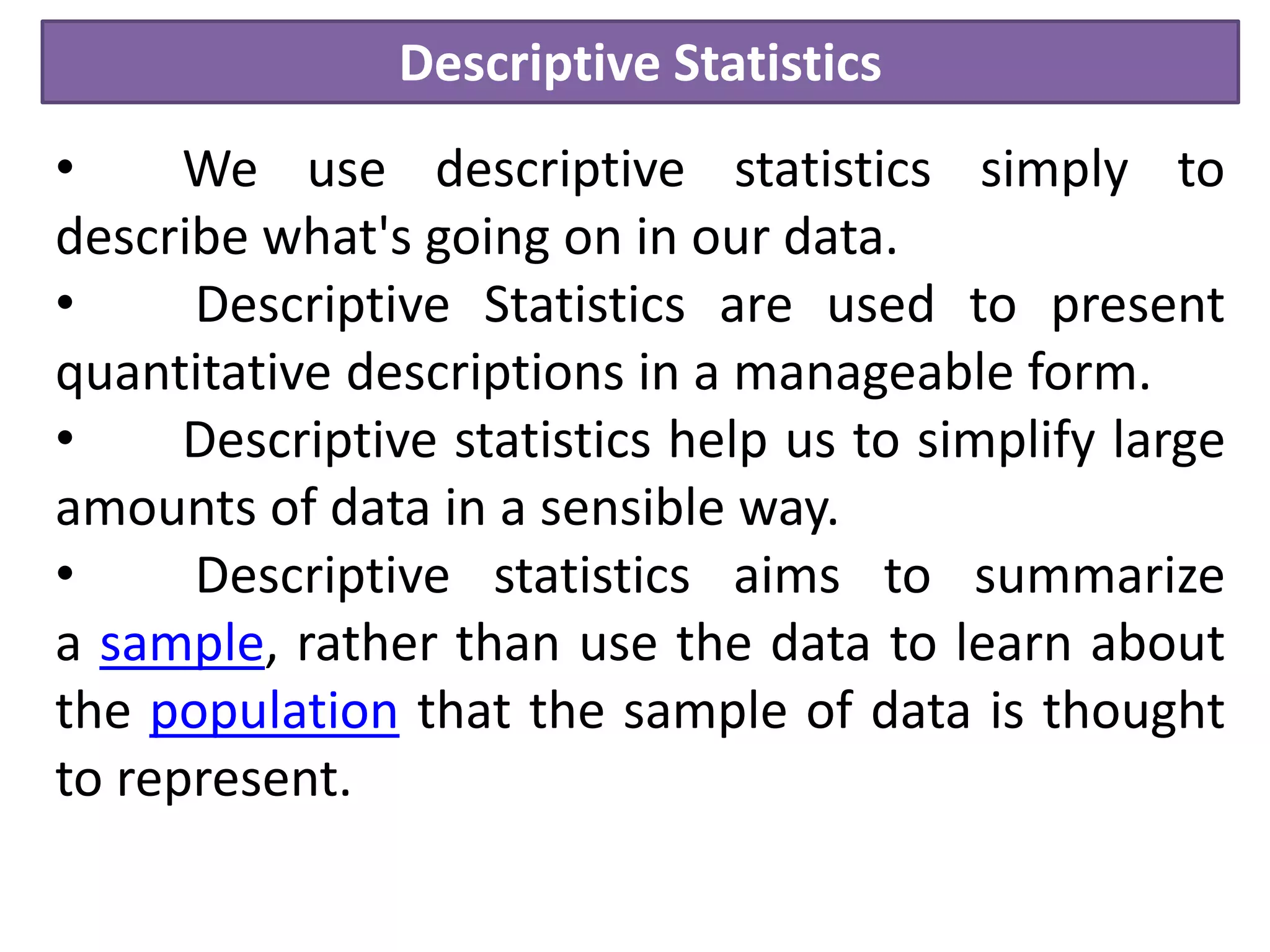 Descriptive Statistics
• We use descriptive statistics simply to
describe what's going on in our data.
• Descriptive Statistics are used to present
quantitative descriptions in a manageable form.
• Descriptive statistics help us to simplify large
amounts of data in a sensible way.
• Descriptive statistics aims to summarize
a sample, rather than use the data to learn about
the population that the sample of data is thought
to represent.
 