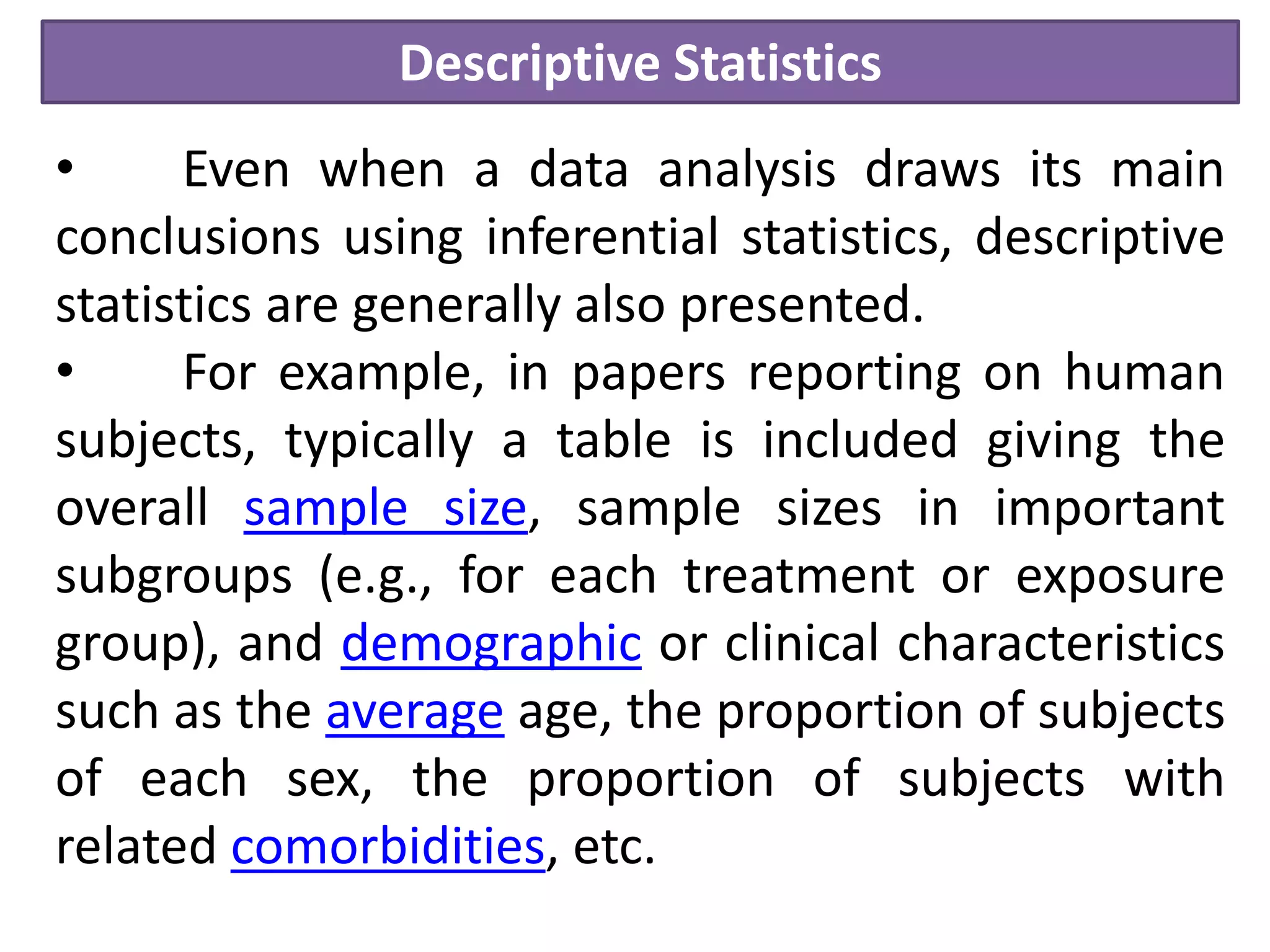 Descriptive Statistics
• Even when a data analysis draws its main
conclusions using inferential statistics, descriptive
statistics are generally also presented.
• For example, in papers reporting on human
subjects, typically a table is included giving the
overall sample size, sample sizes in important
subgroups (e.g., for each treatment or exposure
group), and demographic or clinical characteristics
such as the average age, the proportion of subjects
of each sex, the proportion of subjects with
related comorbidities, etc.
 