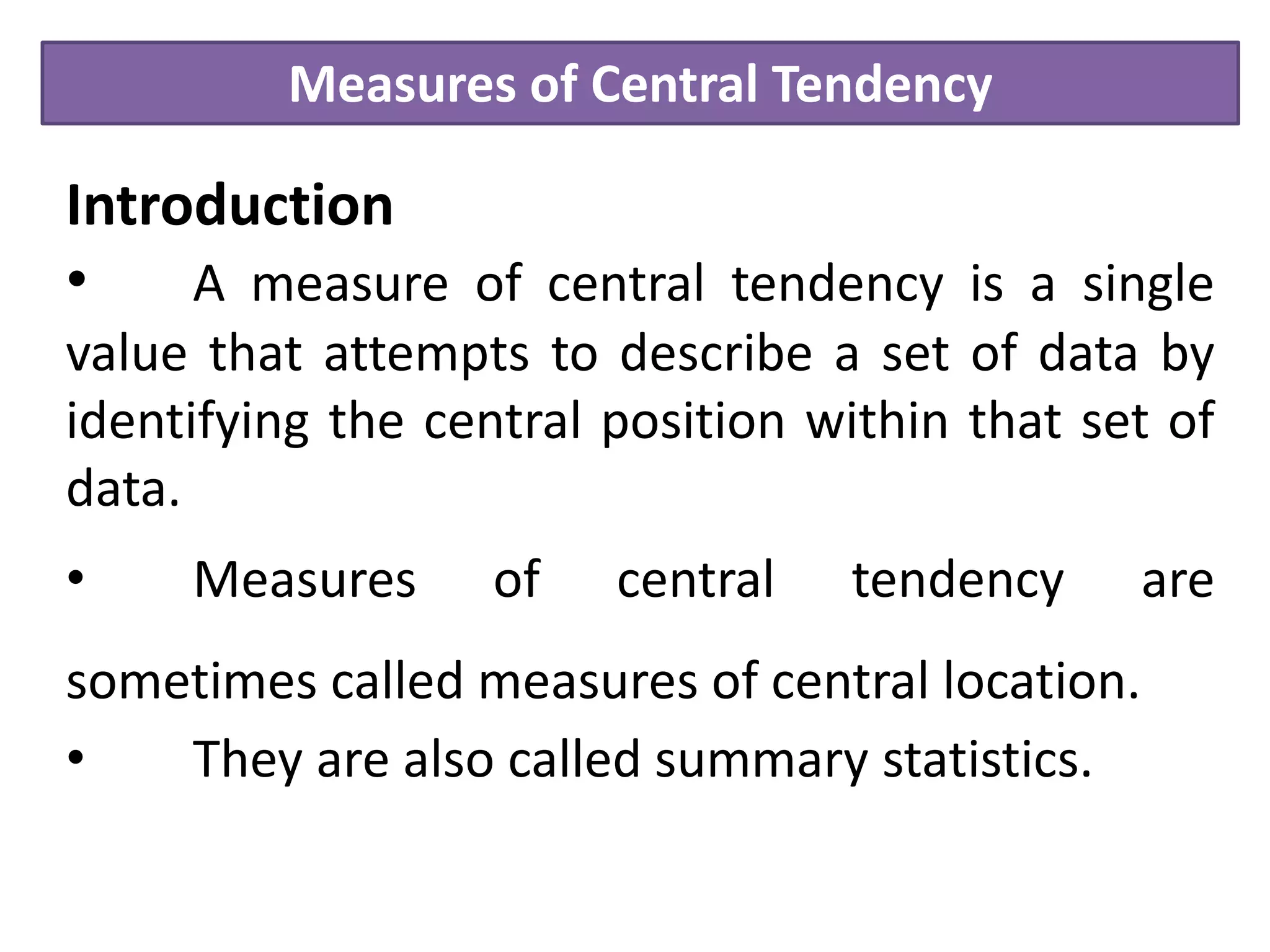 Measures of Central Tendency
Introduction
• A measure of central tendency is a single
value that attempts to describe a set of data by
identifying the central position within that set of
data.
• Measures of central tendency are
sometimes called measures of central location.
• They are also called summary statistics.
 