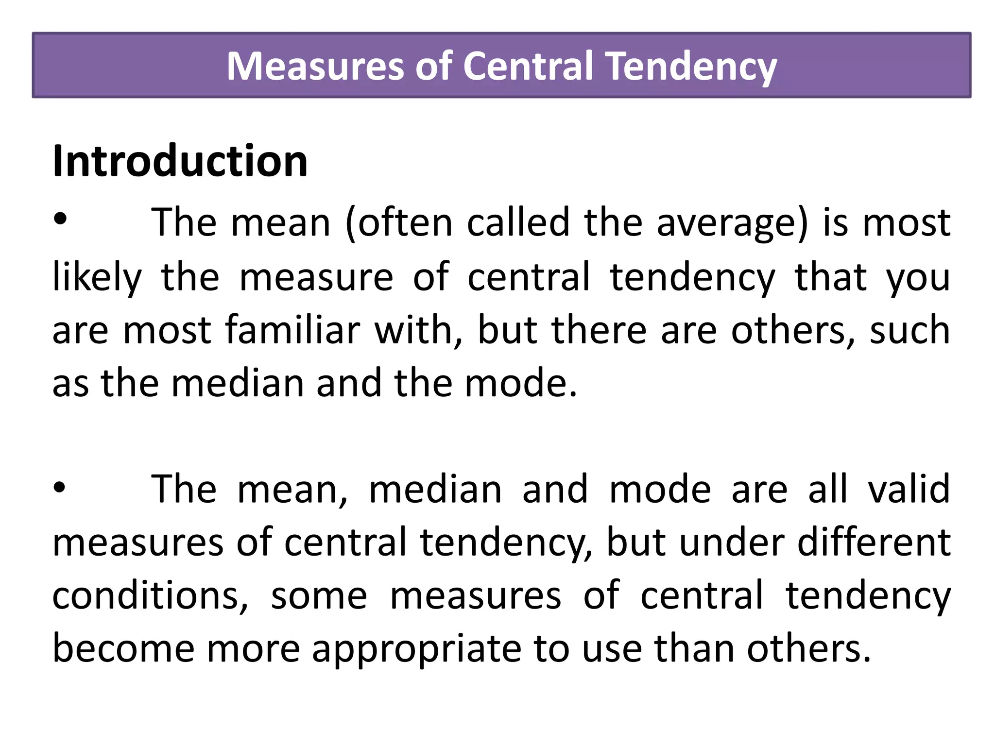 Measures of Central Tendency
Introduction
• The mean (often called the average) is most
likely the measure of central tendency that you
are most familiar with, but there are others, such
as the median and the mode.
• The mean, median and mode are all valid
measures of central tendency, but under different
conditions, some measures of central tendency
become more appropriate to use than others.
 