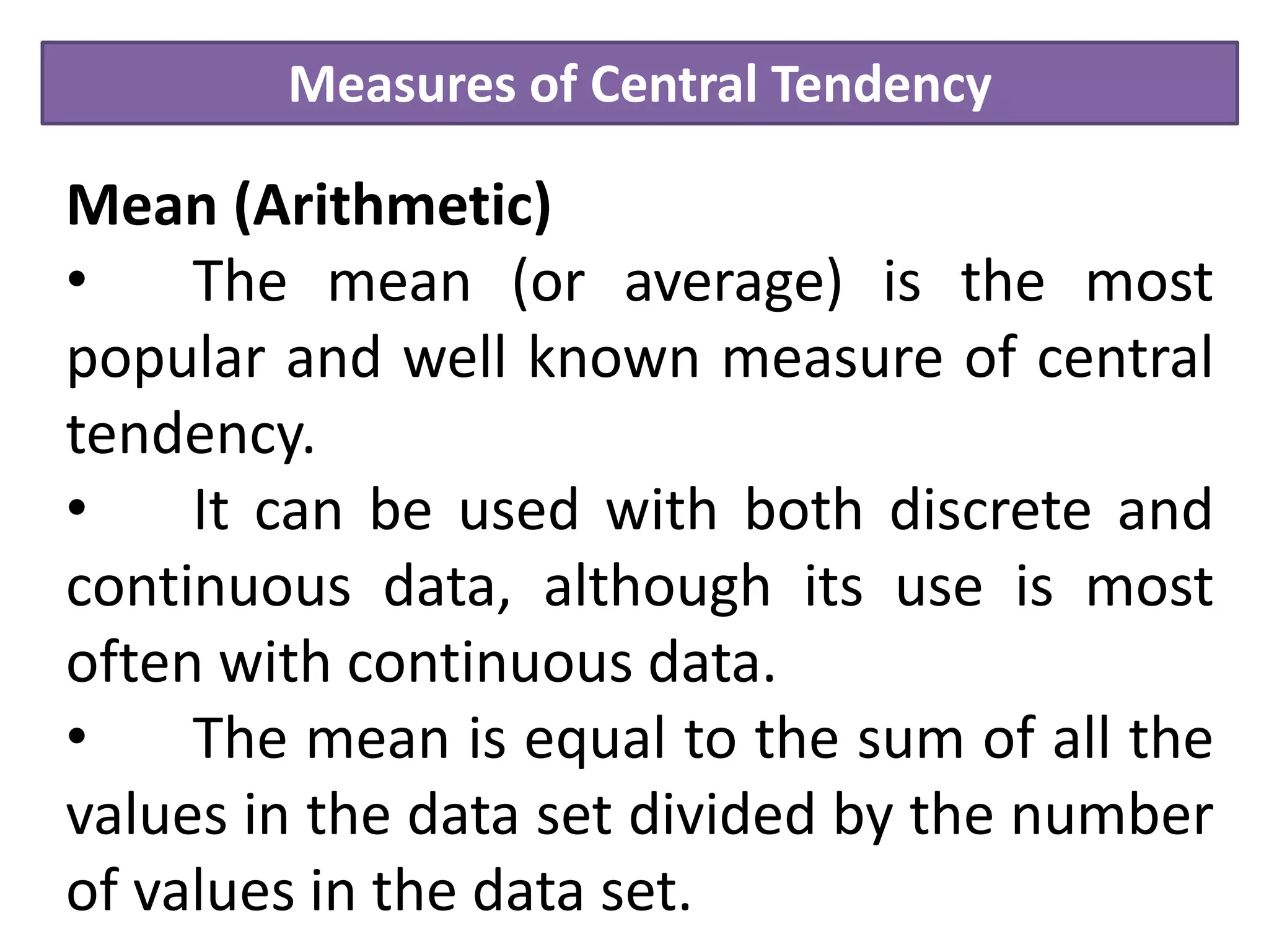 Measures of Central Tendency
Mean (Arithmetic)
• The mean (or average) is the most
popular and well known measure of central
tendency.
• It can be used with both discrete and
continuous data, although its use is most
often with continuous data.
• The mean is equal to the sum of all the
values in the data set divided by the number
of values in the data set.
 