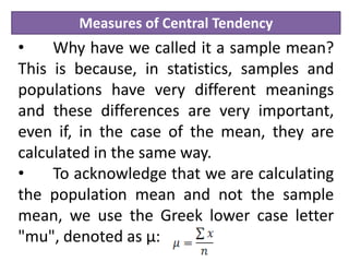 Measures of Central Tendency
• Why have we called it a sample mean?
This is because, in statistics, samples and
populations have very different meanings
and these differences are very important,
even if, in the case of the mean, they are
calculated in the same way.
• To acknowledge that we are calculating
the population mean and not the sample
mean, we use the Greek lower case letter
"mu", denoted as µ:
 