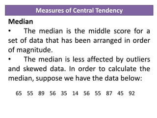 Measures of Central Tendency
Median
• The median is the middle score for a
set of data that has been arranged in order
of magnitude.
• The median is less affected by outliers
and skewed data. In order to calculate the
median, suppose we have the data below:
65 55 89 56 35 14 56 55 87 45 92
 