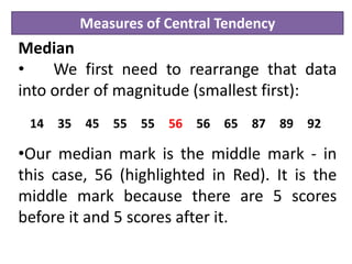 Measures of Central Tendency
Median
• We first need to rearrange that data
into order of magnitude (smallest first):
•Our median mark is the middle mark - in
this case, 56 (highlighted in Red). It is the
middle mark because there are 5 scores
before it and 5 scores after it.
14 35 45 55 55 56 56 65 87 89 92
 