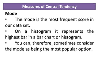 Measures of Central Tendency
Mode
• The mode is the most frequent score in
our data set.
• On a histogram it represents the
highest bar in a bar chart or histogram.
• You can, therefore, sometimes consider
the mode as being the most popular option.
 