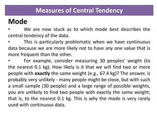 Measures of Central Tendency
Mode
• We are now stuck as to which mode best describes the
central tendency of the data.
• This is particularly problematic when we have continuous
data because we are more likely not to have any one value that is
more frequent than the other.
• For example, consider measuring 30 peoples' weight (to
the nearest 0.1 kg). How likely is it that we will find two or more
people with exactly the same weight (e.g., 67.4 kg)? The answer, is
probably very unlikely - many people might be close, but with such
a small sample (30 people) and a large range of possible weights,
you are unlikely to find two people with exactly the same weight;
that is, to the nearest 0.1 kg. This is why the mode is very rarely
used with continuous data.
 