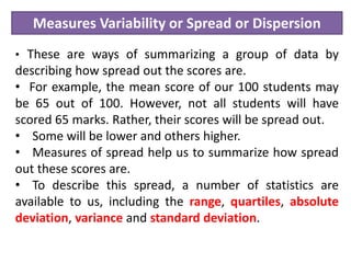 Measures Variability or Spread or Dispersion
• These are ways of summarizing a group of data by
describing how spread out the scores are.
• For example, the mean score of our 100 students may
be 65 out of 100. However, not all students will have
scored 65 marks. Rather, their scores will be spread out.
• Some will be lower and others higher.
• Measures of spread help us to summarize how spread
out these scores are.
• To describe this spread, a number of statistics are
available to us, including the range, quartiles, absolute
deviation, variance and standard deviation.
 