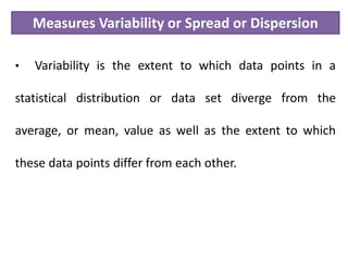 Measures Variability or Spread or Dispersion
• Variability is the extent to which data points in a
statistical distribution or data set diverge from the
average, or mean, value as well as the extent to which
these data points differ from each other.
 