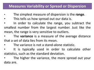 Measures Variability or Spread or Dispersion
• The simplest measure of dispersion is the range.
• This tells us how spread out our data is.
• In order to calculate the range, you subtract the
smallest number from the largest number. Just like the
mean, the range is very sensitive to outliers.
• The variance is a measure of the average distance
that a set of data lies from its mean.
• The variance is not a stand-alone statistic.
• It is typically used in order to calculate other
statistics, such as the standard deviation.
• The higher the variance, the more spread out your
data are.
 