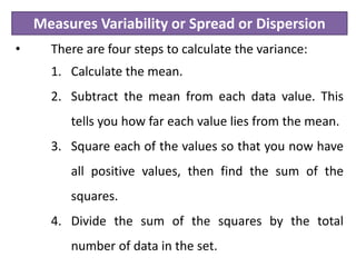 Measures Variability or Spread or Dispersion
• There are four steps to calculate the variance:
1. Calculate the mean.
2. Subtract the mean from each data value. This
tells you how far each value lies from the mean.
3. Square each of the values so that you now have
all positive values, then find the sum of the
squares.
4. Divide the sum of the squares by the total
number of data in the set.
 