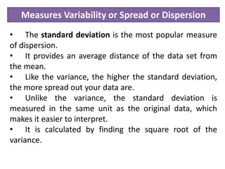 Measures Variability or Spread or Dispersion
• The standard deviation is the most popular measure
of dispersion.
• It provides an average distance of the data set from
the mean.
• Like the variance, the higher the standard deviation,
the more spread out your data are.
• Unlike the variance, the standard deviation is
measured in the same unit as the original data, which
makes it easier to interpret.
• It is calculated by finding the square root of the
variance.
 