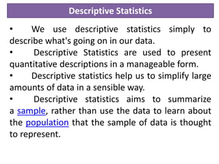 Descriptive Statistics
• We use descriptive statistics simply to
describe what's going on in our data.
• Descriptive Statistics are used to present
quantitative descriptions in a manageable form.
• Descriptive statistics help us to simplify large
amounts of data in a sensible way.
• Descriptive statistics aims to summarize
a sample, rather than use the data to learn about
the population that the sample of data is thought
to represent.
 
