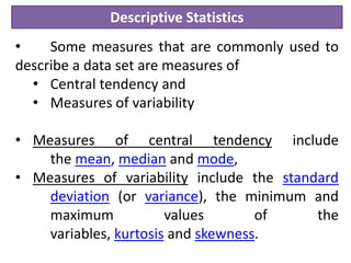 Descriptive Statistics
• Some measures that are commonly used to
describe a data set are measures of
• Central tendency and
• Measures of variability
• Measures of central tendency include
the mean, median and mode,
• Measures of variability include the standard
deviation (or variance), the minimum and
maximum values of the
variables, kurtosis and skewness.
 