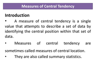 Measures of Central Tendency
Introduction
• A measure of central tendency is a single
value that attempts to describe a set of data by
identifying the central position within that set of
data.
• Measures of central tendency are
sometimes called measures of central location.
• They are also called summary statistics.
 