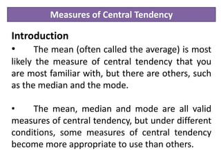 Measures of Central Tendency
Introduction
• The mean (often called the average) is most
likely the measure of central tendency that you
are most familiar with, but there are others, such
as the median and the mode.
• The mean, median and mode are all valid
measures of central tendency, but under different
conditions, some measures of central tendency
become more appropriate to use than others.
 
