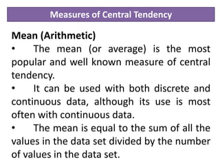 Measures of Central Tendency
Mean (Arithmetic)
• The mean (or average) is the most
popular and well known measure of central
tendency.
• It can be used with both discrete and
continuous data, although its use is most
often with continuous data.
• The mean is equal to the sum of all the
values in the data set divided by the number
of values in the data set.
 