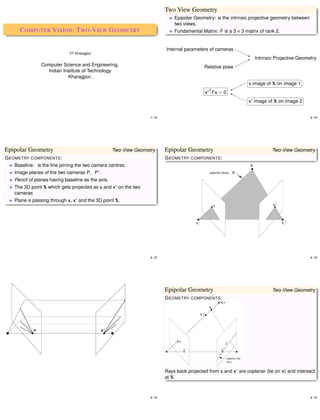 Two View Geometry
                                                                               Epipolar Geometry: is the intrinsic projective geometry between
                                                                               two views.
     C OMPUTER V ISION : T WO -V IEW G EOMETRY                                 Fundamental Matrix: F is a 3 × 3 matrix of rank 2.


                                                                           Internal parameters of cameras �
                             IIT Kharagpur                                                                     �
                                                                                                                ��
                                                                                                                 �   Intrinsic Projective Geometry
                                                                                                               ��
               Computer Science and Engineering,                                             Relative pose �
                 Indian Institute of Technology
                          Kharagpur.                                                                           �                       �
                                                                                                            �� � image of X on image 1 �
                                                                                                               x
                                                                                                          �
                                                                                                          �
                                                                                                          �� �                          �
                                                                                              x� T Fx = 0 �

                                                                                                               �                        �
                                                                                                             � x� image of X on image 2


                                                                  1 � 77                                                                         2 � 77




Epipolar Geometry                                  Two­View Geometry       Epipolar Geometry                                 Two­View Geometry
G EOMETRY COMPONENTS :                                                     G EOMETRY COMPONENTS :
   Baseline: is the line joining the two camera centres.
   Image planes of the two cameras P� P� .
   Pencil of planes having baseline as the axis.
   The 3D point X which gets projected as x and x� on the two
   cameras
   Plane � passing through x, x� and the 3D point X.




                                                                  3 � 77                                                                         4 � 77




                                                                           Epipolar Geometry                                 Two­View Geometry
                                                                           G EOMETRY COMPONENTS :




                                                                           Rays back projected from x and x� are coplanar �lie on �) and intersect
                                                                           at X



                                                                  5 � 77                                                                         6 � 77
 