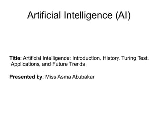 Artificial Intelligence (AI)
Title: Artificial Intelligence: Introduction, History, Turing Test,
Applications, and Future Trends
Presented by: Miss Asma Abubakar
 