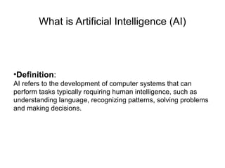 What is Artificial Intelligence (AI)
•Definition:
AI refers to the development of computer systems that can
perform tasks typically requiring human intelligence, such as
understanding language, recognizing patterns, solving problems
and making decisions.
 