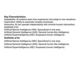 Key Characteristics:
Adaptability: AI systems learn from experience and adapt to new situations.
Automation: Ability to automate complex processes.
Autonomy: AI can operate independently with minimal human intervention.
Subfields of AI:
Artificial Narrow Intelligence (ANI): Specialized in one area.
Artificial General Intelligence (AGI): General human-like intelligence.
Artificial Superintelligence (ASI): Surpasses human intelligence.
Subfields of AI:
Artificial Narrow Intelligence (ANI): Specialized in one area.
Artificial General Intelligence (AGI): General human-like intelligence.
Artificial Superintelligence (ASI): Surpasses human intelligence.
 