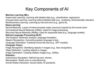 Key Components of AI
Machine Learning (ML):
Supervised Learning: Learning with labeled data (e.g., classification, regression).
Unsupervised Learning: Learning without labeled data (e.g., clustering, dimensionality reduction)
Reinforcement Learning: Learning by trial and error (e.g., game AI).
Deep Learning:
Neural Networks: Layers of interconnected nodes (neurons) inspired by the human brain.
Convolutional Neural Networks (CNNs): Used for image processing.
Recurrent Neural Networks (RNNs): Used for sequential data (e.g., language models).
Natural Language Processing (NLP):
Text Analysis: Sentiment analysis, language translation.
Speech Recognition: Converting spoken language to text.
Language Generation: Creating human-like text (e.g., GPT models).
Computer Vision:
Image Recognition: Identifying objects in images (e.g., face recognition).
Object Detection: Locating objects in images.
Image Generation: Creating realistic images (e.g., GANs).
Robotics:
Autonomous Navigation: Self-driving cars, drones.
Manipulation: Robot arms in manufacturing.
Human-Robot Interaction: Social robots, AI assistants.
 