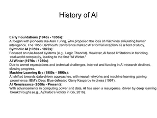 History of AI
Early Foundations (1940s - 1950s):
AI began with pioneers like Alan Turing, who proposed the idea of machines simulating human
intelligence. The 1956 Dartmouth Conference marked AI’s formal inception as a field of study.
Symbolic AI (1950s - 1970s):
Focused on rule-based systems (e.g., Logic Theorist). However, AI faced limitations in handling
real-world complexity, leading to the first "AI Winter."
AI Winter (1970s - 1980s):
Due to unmet expectations and technical challenges, interest and funding in AI research declined,
slowing progress.
Machine Learning Era (1980s - 1990s):
AI shifted towards data-driven approaches, with neural networks and machine learning gaining
prominence. IBM’s Deep Blue defeated Garry Kasparov in chess (1997).
AI Renaissance (2000s - Present):
With advancements in computing power and data, AI has seen a resurgence, driven by deep learning
breakthroughs (e.g., AlphaGo’s victory in Go, 2016).
 