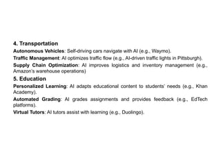 4. Transportation
Autonomous Vehicles: Self-driving cars navigate with AI (e.g., Waymo).
Traffic Management: AI optimizes traffic flow (e.g., AI-driven traffic lights in Pittsburgh).
Supply Chain Optimization: AI improves logistics and inventory management (e.g.,
Amazon’s warehouse operations)
5. Education
Personalized Learning: AI adapts educational content to students’ needs (e.g., Khan
Academy).
Automated Grading: AI grades assignments and provides feedback (e.g., EdTech
platforms).
Virtual Tutors: AI tutors assist with learning (e.g., Duolingo).
 