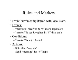 Rules and Markers
• Event-driven computation with local state.
• Events:
– “message” received & “#” more hops to go
– “marker” is set & expires in “#” time units

• Conditions:
– “marker” is set / cleared

• Actions:
– Set / clear “marker”
– Send “message” for “#” hops

 