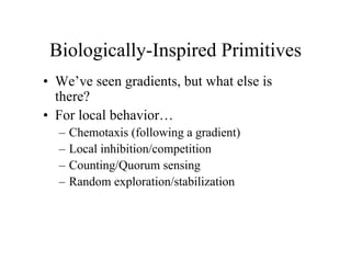 Biologically-Inspired Primitives
• We’ve seen gradients, but what else is
there?
• For local behavior…
–
–
–
–

Chemotaxis (following a gradient)
Local inhibition/competition
Counting/Quorum sensing
Random exploration/stabilization

 