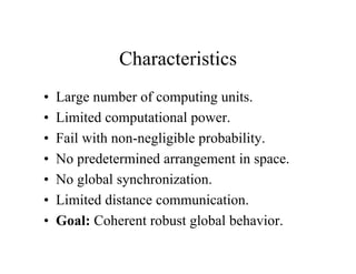 Characteristics
•
•
•
•
•
•
•

Large number of computing units.
Limited computational power.
Fail with non-negligible probability.
No predetermined arrangement in space.
No global synchronization.
Limited distance communication.
Goal: Coherent robust global behavior.

 