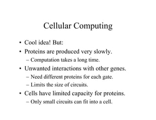Cellular Computing
• Cool idea! But:
• Proteins are produced very slowly.
– Computation takes a long time.

• Unwanted interactions with other genes.
– Need different proteins for each gate.
– Limits the size of circuits.

• Cells have limited capacity for proteins.
– Only small circuits can fit into a cell.

 