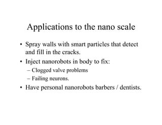 Applications to the nano scale
• Spray walls with smart particles that detect
and fill in the cracks.
• Inject nanorobots in body to fix:
– Clogged valve problems
– Failing neurons.

• Have personal nanorobots barbers / dentists.

 