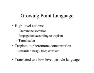 Growing Point Language
• High-level actions:
– Pheromone secretion
– Propagation according to tropism
– Termination

• Tropism to pheromone concentration
– towards / away / keep constant

• Translated to a low-level particle language.

 