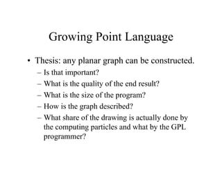 Growing Point Language
• Thesis: any planar graph can be constructed.
–
–
–
–
–

Is that important?
What is the quality of the end result?
What is the size of the program?
How is the graph described?
What share of the drawing is actually done by
the computing particles and what by the GPL
programmer?

 