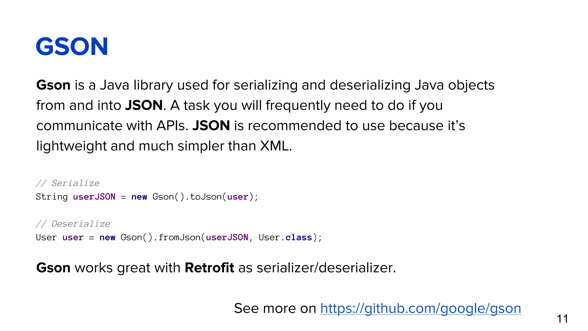 GSON Gson is a Java library used for serializing and deserializing Java objects from and into JSON. A task you will frequently need to do if you communicate with APIs. JSON is recommended to use because it’s lightweight and much simpler than XML. // Serialize String userJSON = new Gson().toJson(user); // Deserialize User user = new Gson().fromJson(userJSON, User.class); Gson works great with Retrofit as serializer/deserializer. See more on https://github.com/google/gson 11 