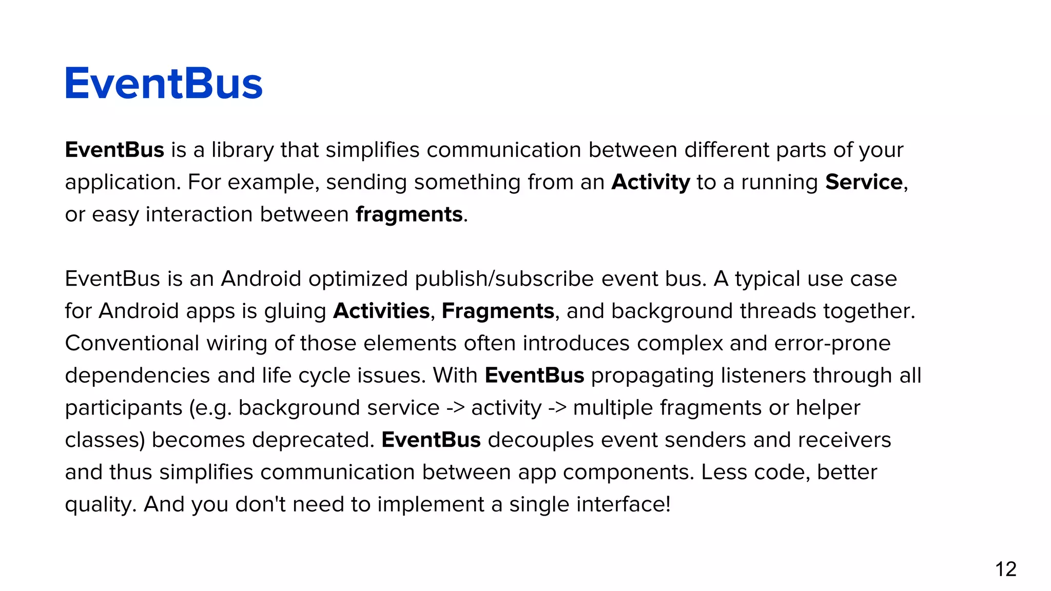 EventBus EventBus is a library that simplifies communication between different parts of your application. For example, sending something from an Activity to a running Service, or easy interaction between fragments. EventBus is an Android optimized publish/subscribe event bus. A typical use case for Android apps is gluing Activities, Fragments, and background threads together. Conventional wiring of those elements often introduces complex and error-prone dependencies and life cycle issues. With EventBus propagating listeners through all participants (e.g. background service -> activity -> multiple fragments or helper classes) becomes deprecated. EventBus decouples event senders and receivers and thus simplifies communication between app components. Less code, better quality. And you don't need to implement a single interface! 12 