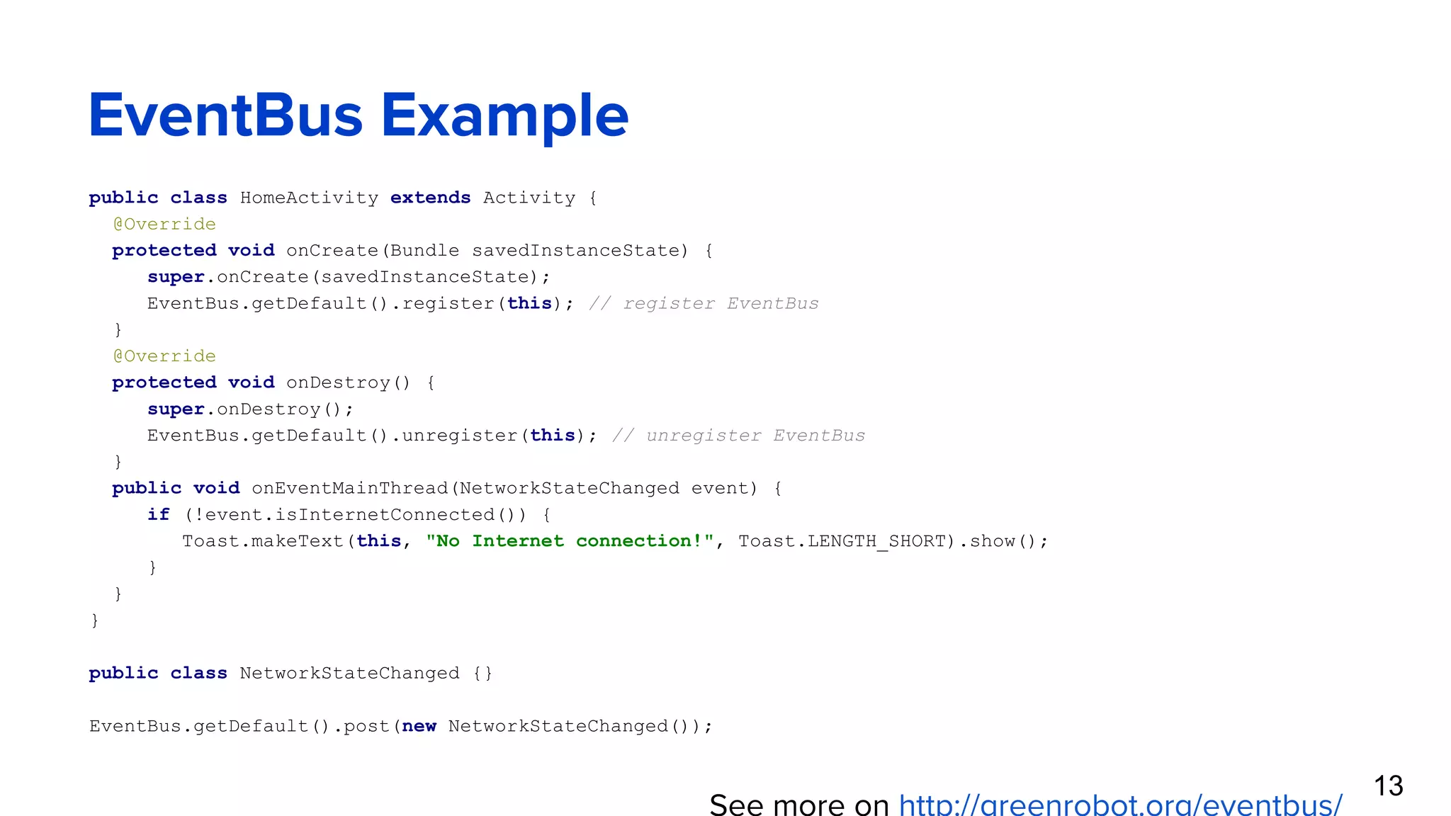 EventBus Example public class HomeActivity extends Activity { @Override protected void onCreate(Bundle savedInstanceState) { super.onCreate(savedInstanceState); EventBus.getDefault().register(this); // register EventBus } @Override protected void onDestroy() { super.onDestroy(); EventBus.getDefault().unregister(this); // unregister EventBus } public void onEventMainThread(NetworkStateChanged event) { if (!event.isInternetConnected()) { Toast.makeText(this, "No Internet connection!", Toast.LENGTH_SHORT).show(); } } } public class NetworkStateChanged {} EventBus.getDefault().post(new NetworkStateChanged()); See more on http://greenrobot.org/eventbus/ 13 