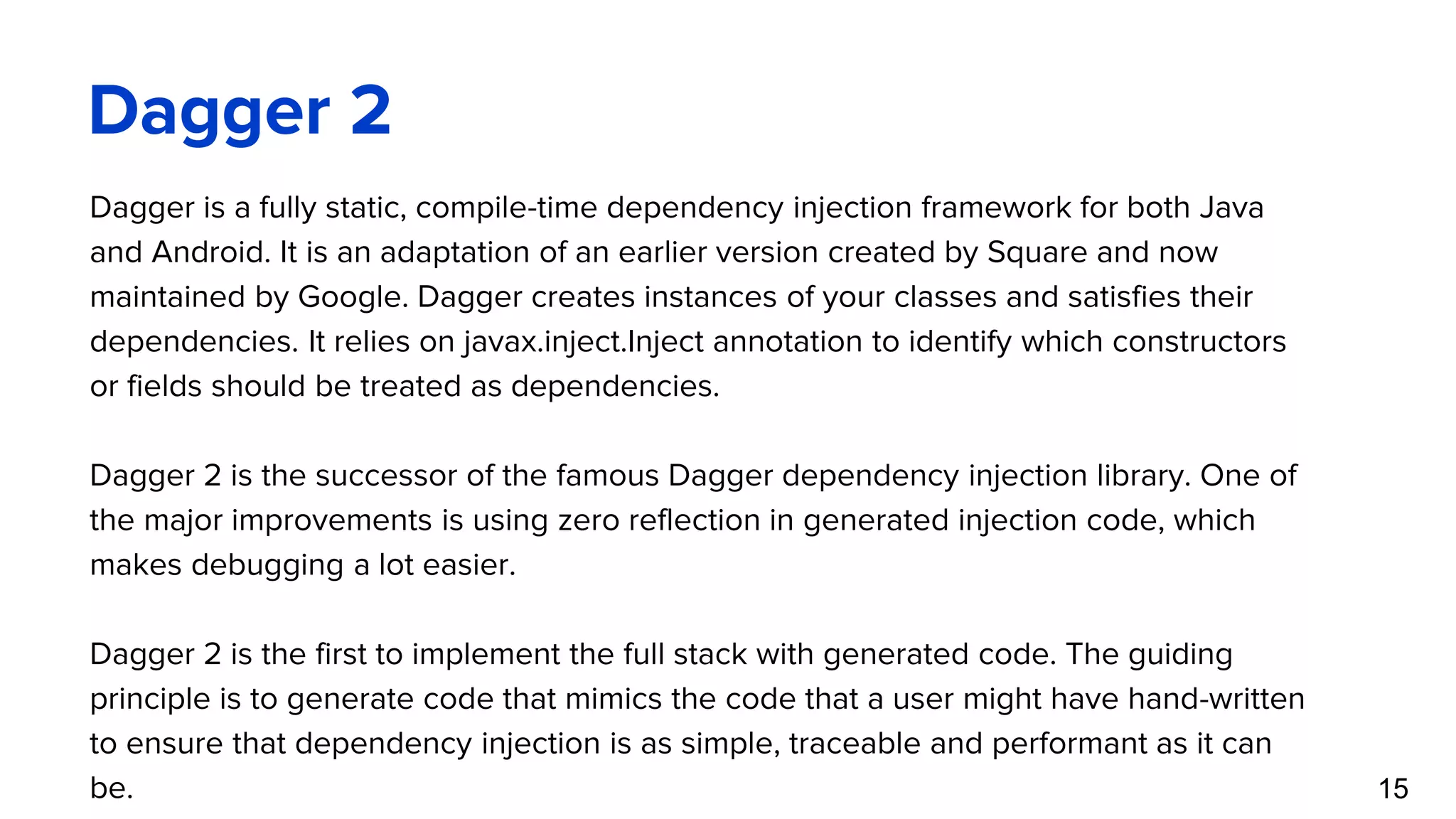 Dagger 2 15 Dagger is a fully static, compile-time dependency injection framework for both Java and Android. It is an adaptation of an earlier version created by Square and now maintained by Google. Dagger creates instances of your classes and satisfies their dependencies. It relies on javax.inject.Inject annotation to identify which constructors or fields should be treated as dependencies. Dagger 2 is the successor of the famous Dagger dependency injection library. One of the major improvements is using zero reflection in generated injection code, which makes debugging a lot easier. Dagger 2 is the first to implement the full stack with generated code. The guiding principle is to generate code that mimics the code that a user might have hand-written to ensure that dependency injection is as simple, traceable and performant as it can be. 