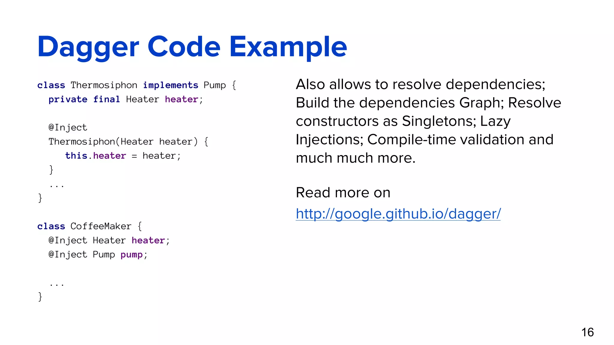 Dagger Code Example class Thermosiphon implements Pump { private final Heater heater; @Inject Thermosiphon(Heater heater) { this.heater = heater; } ... } class CoffeeMaker { @Inject Heater heater; @Inject Pump pump; ... } 16 Also allows to resolve dependencies; Build the dependencies Graph; Resolve constructors as Singletons; Lazy Injections; Compile-time validation and much much more. Read more on http://google.github.io/dagger/ 