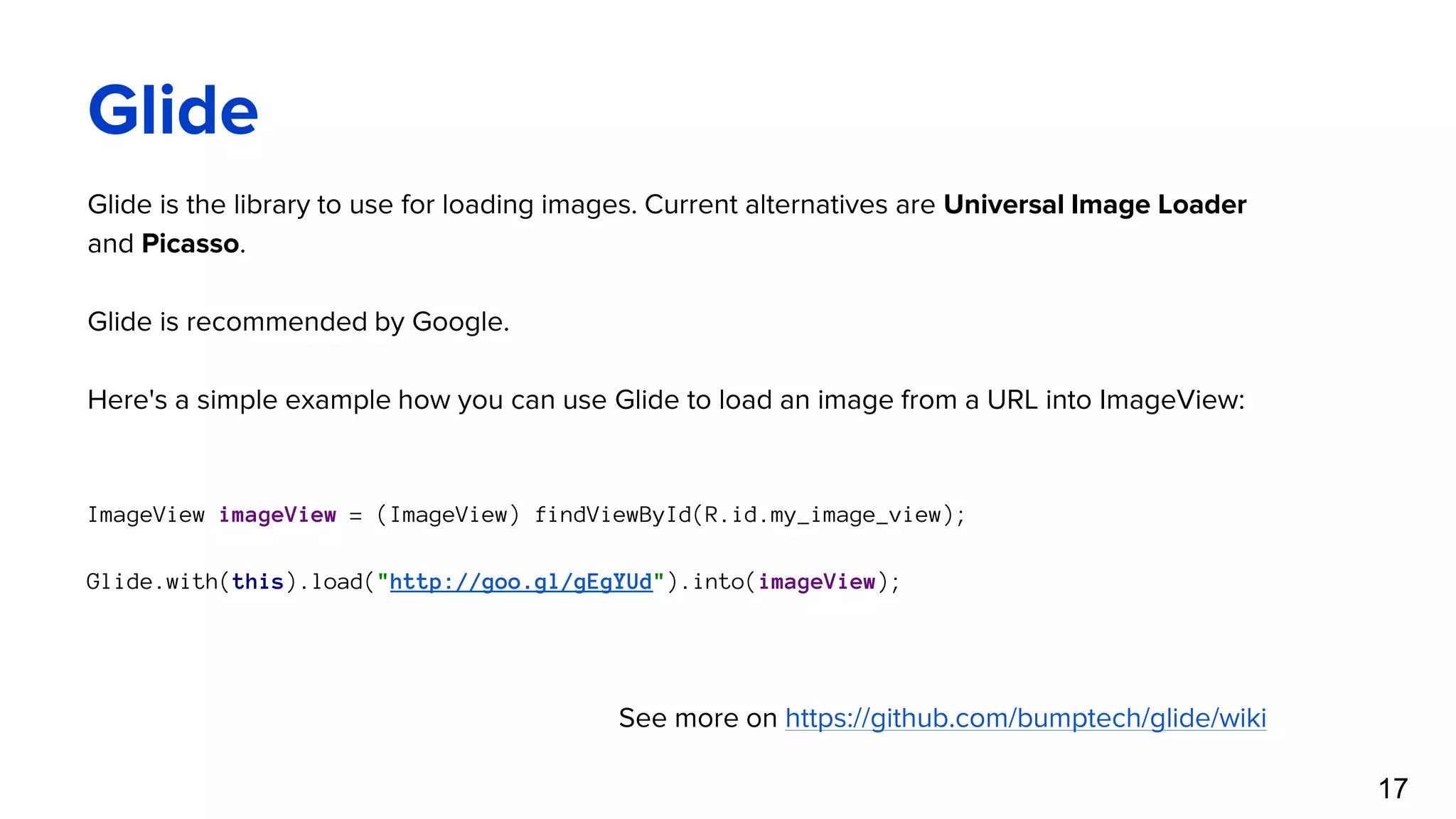 Glide Glide is the library to use for loading images. Current alternatives are Universal Image Loader and Picasso. Glide is recommended by Google. Here's a simple example how you can use Glide to load an image from a URL into ImageView: ImageView imageView = (ImageView) findViewById(R.id.my_image_view); Glide.with(this).load("http://goo.gl/gEgYUd").into(imageView); See more on https://github.com/bumptech/glide/wiki 17 