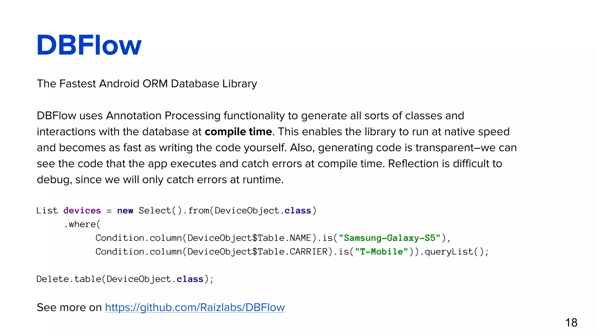 DBFlow The Fastest Android ORM Database Library DBFlow uses Annotation Processing functionality to generate all sorts of classes and interactions with the database at compile time. This enables the library to run at native speed and becomes as fast as writing the code yourself. Also, generating code is transparent–we can see the code that the app executes and catch errors at compile time. Reflection is difficult to debug, since we will only catch errors at runtime. List devices = new Select().from(DeviceObject.class) .where( Condition.column(DeviceObject$Table.NAME).is("Samsung-Galaxy-S5"), Condition.column(DeviceObject$Table.CARRIER).is("T-Mobile")).queryList(); Delete.table(DeviceObject.class); See more on https://github.com/Raizlabs/DBFlow 18 